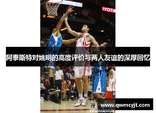 阿泰斯特对姚明的高度评价与两人友谊的深厚回忆